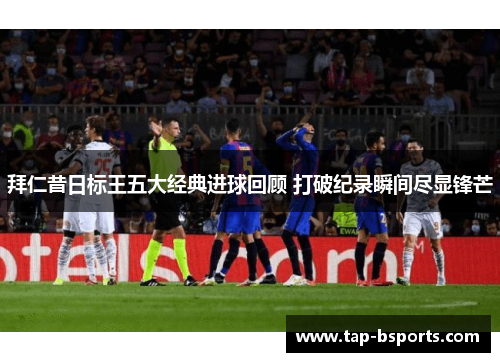 拜仁昔日标王五大经典进球回顾 打破纪录瞬间尽显锋芒