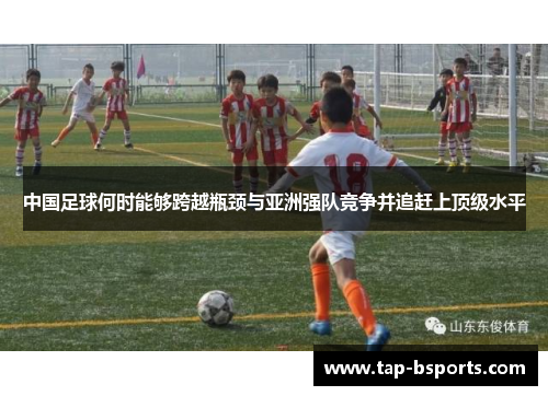 中国足球何时能够跨越瓶颈与亚洲强队竞争并追赶上顶级水平 中国足球何时能够跨越瓶颈与亚洲强队竞争并追赶上顶级水平