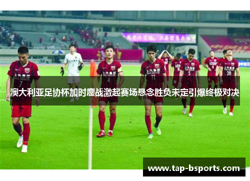 澳大利亚足协杯加时鏖战激起赛场悬念胜负未定引爆终极对决