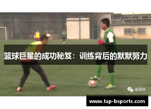 篮球巨星的成功秘笈:训练背后的默默努力 篮球巨星的成功秘笈:训练背后的默默努力