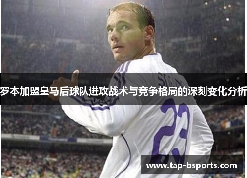 罗本加盟皇马后球队进攻战术与竞争格局的深刻变化分析 罗本加盟皇马后球队进攻战术与竞争格局的深刻变化分析