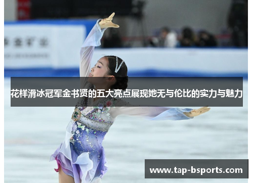 花样滑冰冠军金书贤的五大亮点展现她无与伦比的实力与魅力