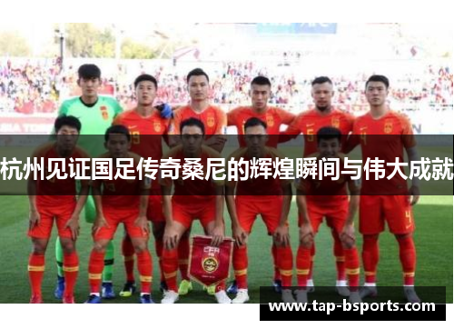 杭州见证国足传奇桑尼的辉煌瞬间与伟大成就 杭州见证国足传奇桑尼的辉煌瞬间与伟大成就