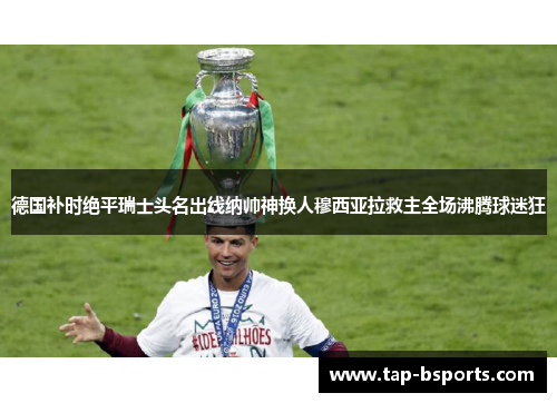 德国补时绝平瑞士头名出线纳帅神换人穆西亚拉救主全场沸腾球迷狂